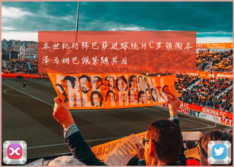 本世纪对阵巴萨进球统计C罗领衔本泽马姆巴佩紧随其后