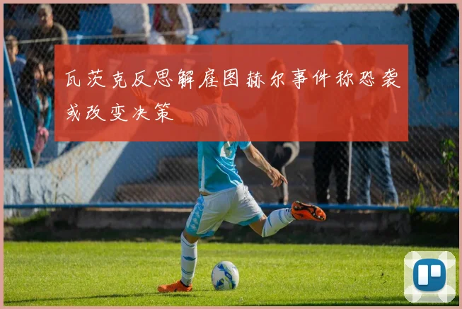 瓦茨克反思解雇图赫尔事件称恐袭或改变决策