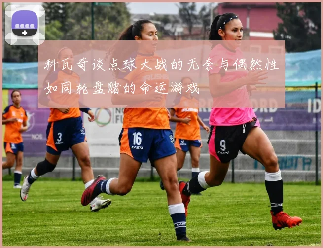 科瓦奇谈点球大战的无奈与偶然性如同轮盘赌的命运游戏