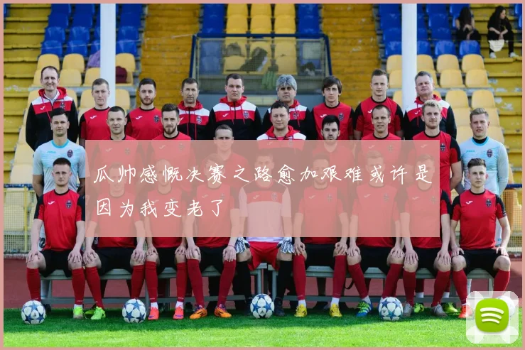 瓜帅感慨决赛之路愈加艰难或许是因为我变老了