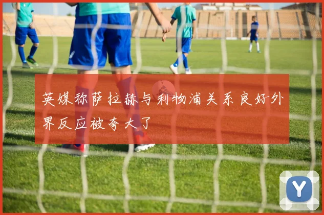 英媒称萨拉赫与利物浦关系良好外界反应被夸大了