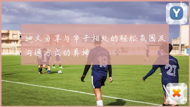 迪文分享与华子相处的轻松氛围及沟通方式的真谛
