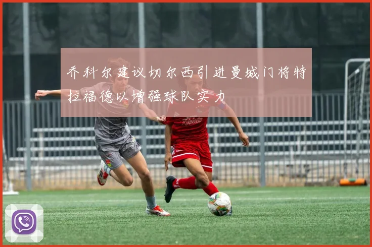 乔科尔建议切尔西引进曼城门将特拉福德以增强球队实力