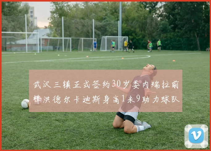 武汉三镇正式签约30岁委内瑞拉前锋洪德尔卡迪斯身高1米9助力球队新赛季