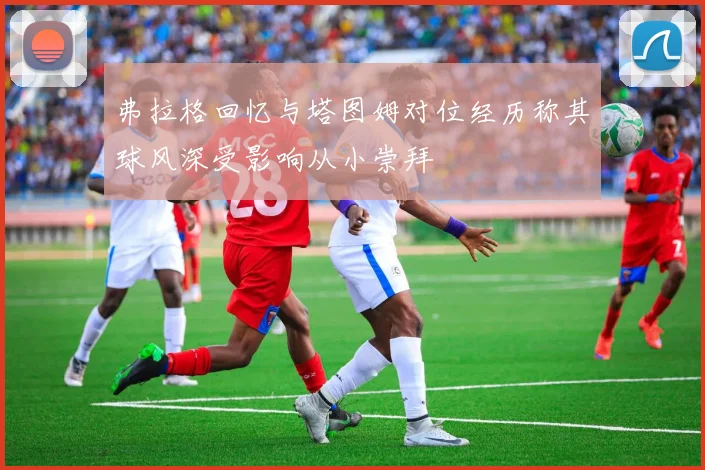 弗拉格回忆与塔图姆对位经历称其球风深受影响从小崇拜