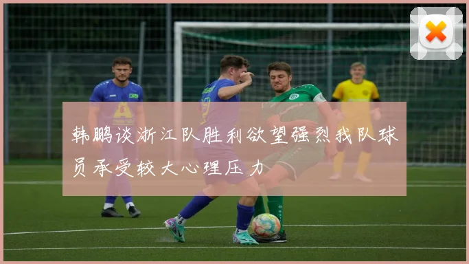 韩鹏谈浙江队胜利欲望强烈我队球员承受较大心理压力
