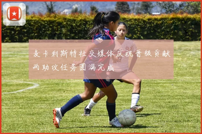 麦卡利斯特社交媒体庆祝晋级贡献两助攻任务圆满完成