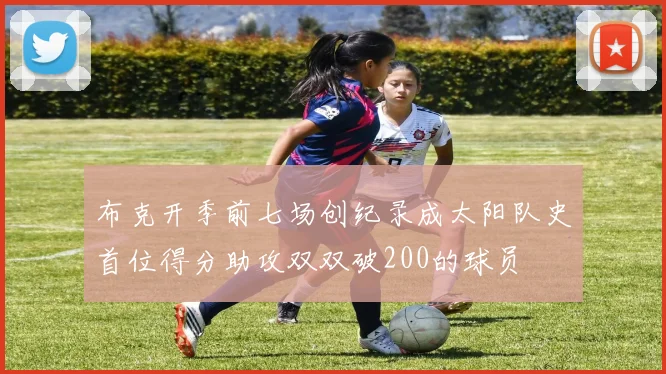 布克开季前七场创纪录成太阳队史首位得分助攻双双破200的球员