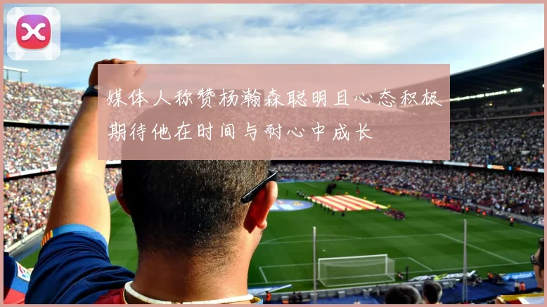媒体人称赞杨瀚森聪明且心态积极期待他在时间与耐心中成长