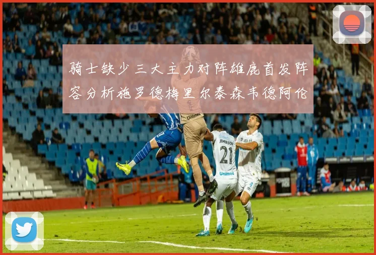 骑士缺少三大主力对阵雄鹿首发阵容分析施罗德梅里尔泰森韦德阿伦出战