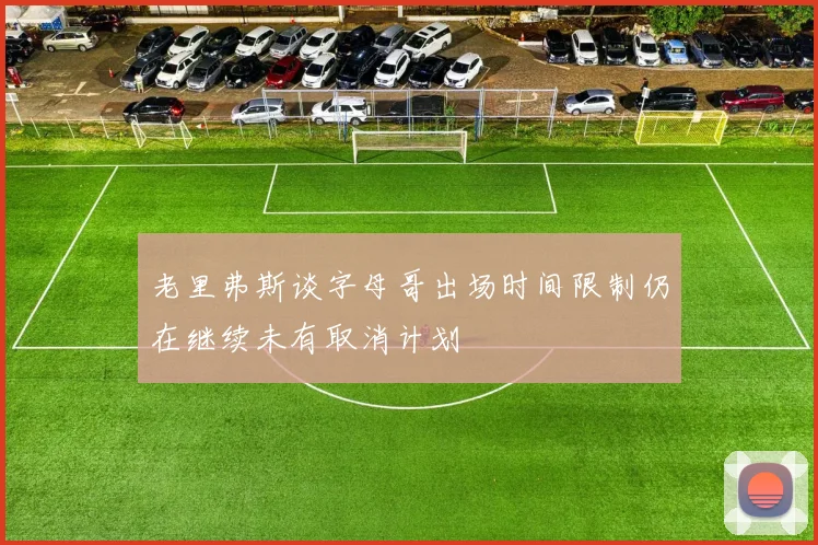 老里弗斯谈字母哥出场时间限制仍在继续未有取消计划
