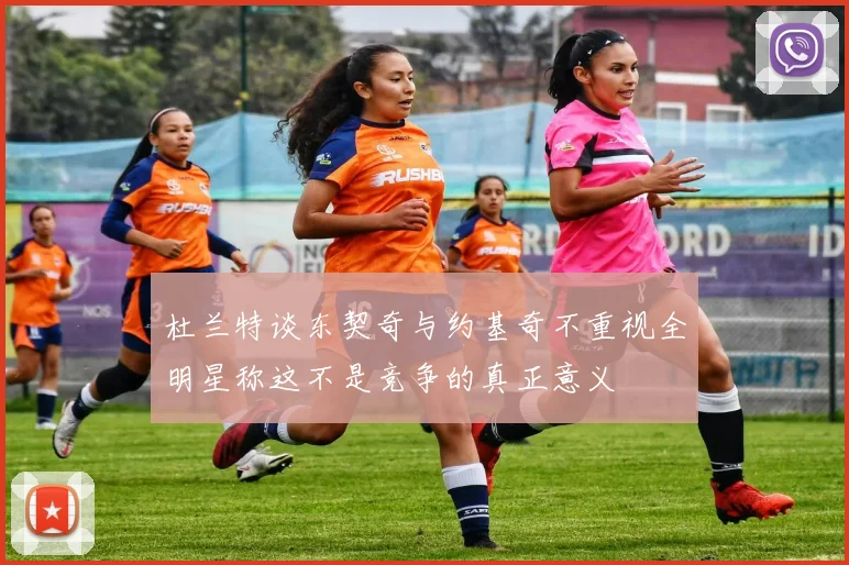 杜兰特谈东契奇与约基奇不重视全明星称这不是竞争的真正意义