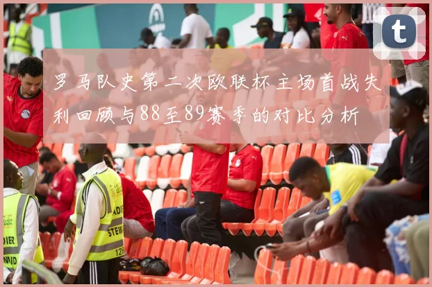 罗马队史第二次欧联杯主场首战失利回顾与88至89赛季的对比分析