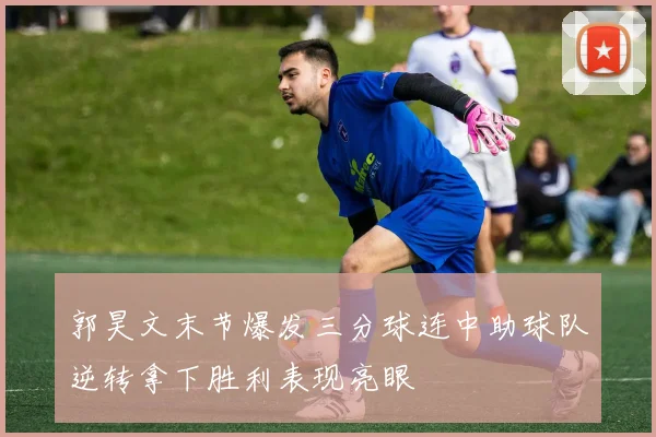 郭昊文末节爆发三分球连中助球队逆转拿下胜利表现亮眼