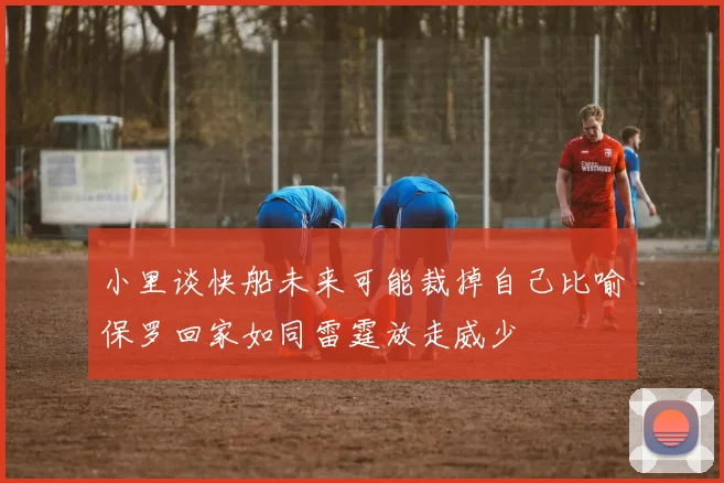 小里谈快船未来可能裁掉自己比喻保罗回家如同雷霆放走威少