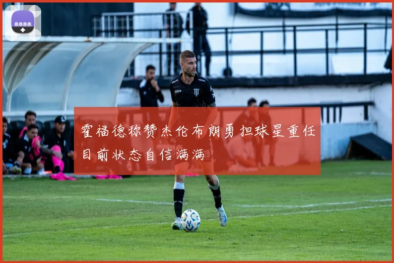 霍福德称赞杰伦布朗勇担球星重任目前状态自信满满