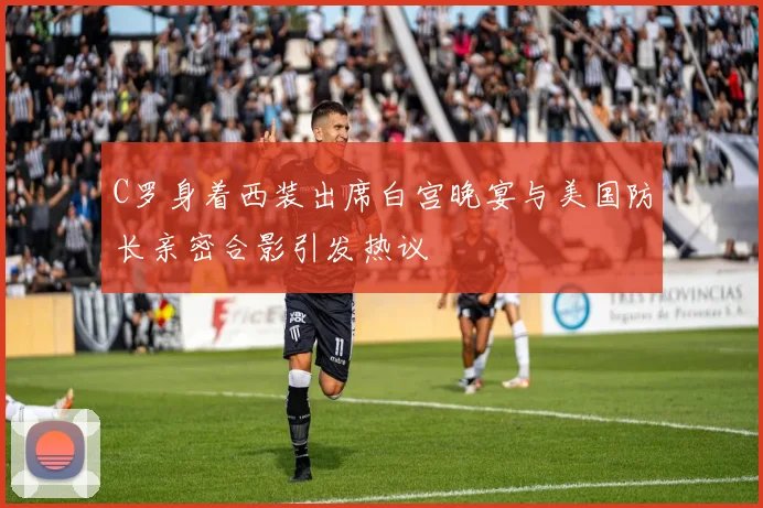 C罗身着西装出席白宫晚宴与美国防长亲密合影引发热议