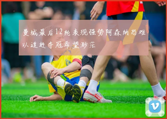 曼城最后12轮表现强势阿森纳恐难以追赶夺冠希望渺茫