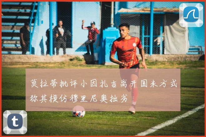 莫拉蒂批评小因扎吉离开国米方式称其模仿穆里尼奥拙劣