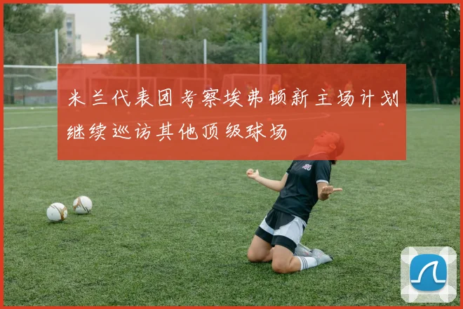 米兰代表团考察埃弗顿新主场计划继续巡访其他顶级球场