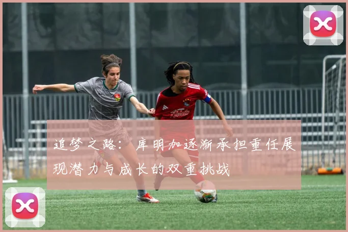 追梦之路：库明加逐渐承担重任展现潜力与成长的双重挑战