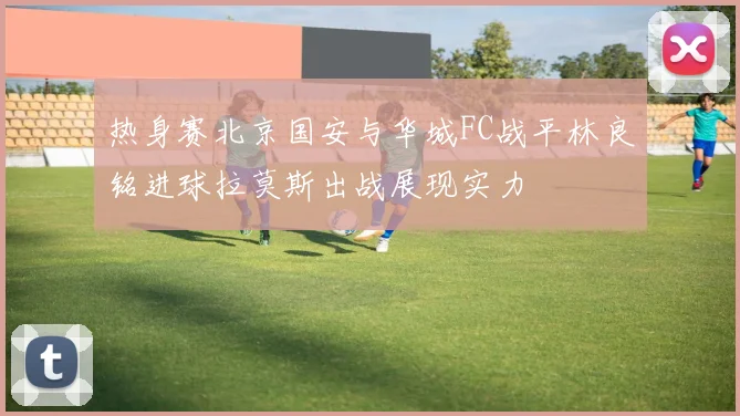 热身赛北京国安与华城FC战平林良铭进球拉莫斯出战展现实力